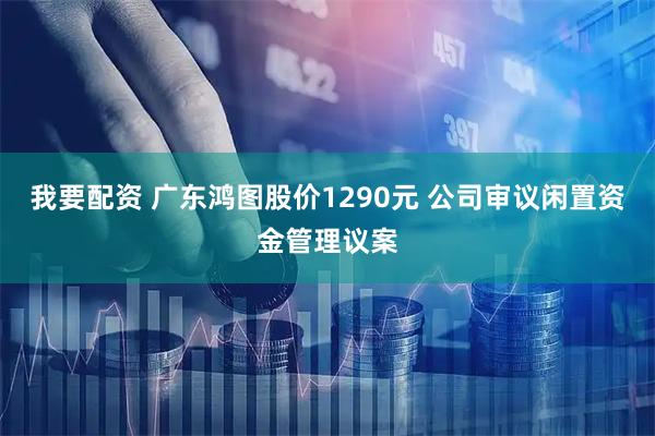 我要配资 广东鸿图股价1290元 公司审议闲置资金管理议案