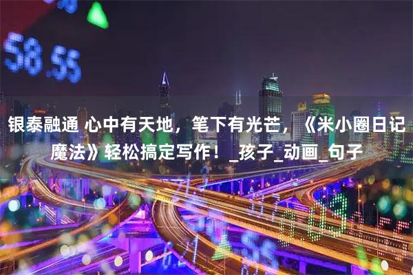 银泰融通 心中有天地,笔下有光芒,《米小圈日记魔法》轻松搞定写作!_孩子_动画_句子