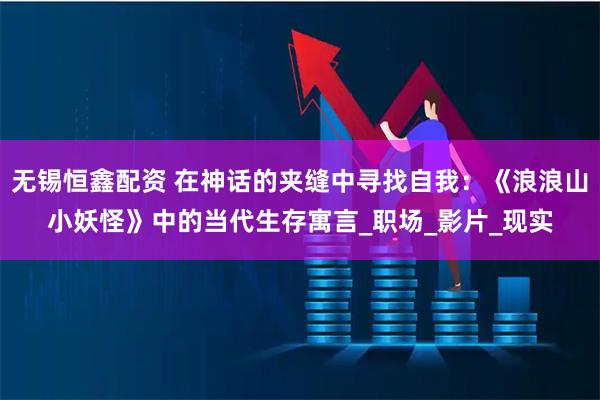 无锡恒鑫配资 在神话的夹缝中寻找自我:《浪浪山小妖怪》中的当代生存寓言_职场_影片_现实