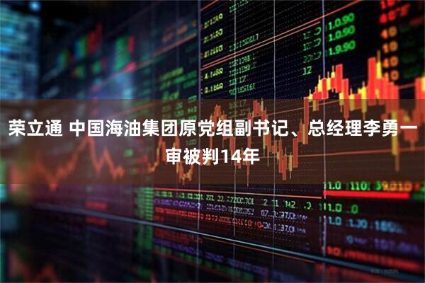 荣立通 中国海油集团原党组副书记、总经理李勇一审被判14年
