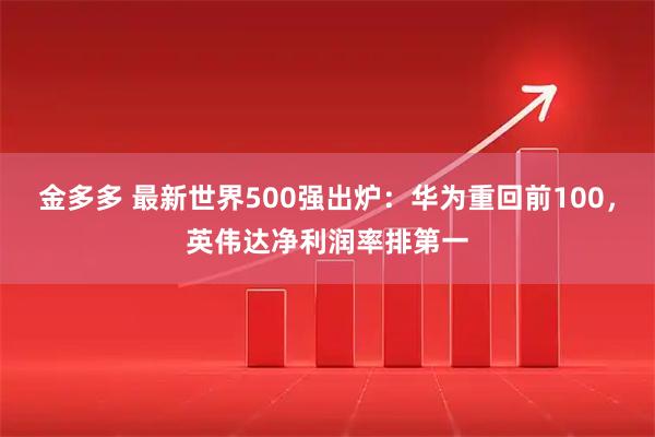 金多多 最新世界500强出炉:华为重回前100,英伟达净利润率排第一