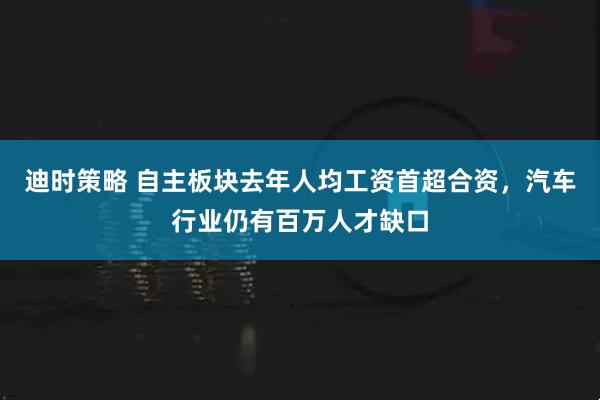 迪时策略 自主板块去年人均工资首超合资,汽车行业仍有百万人才缺口
