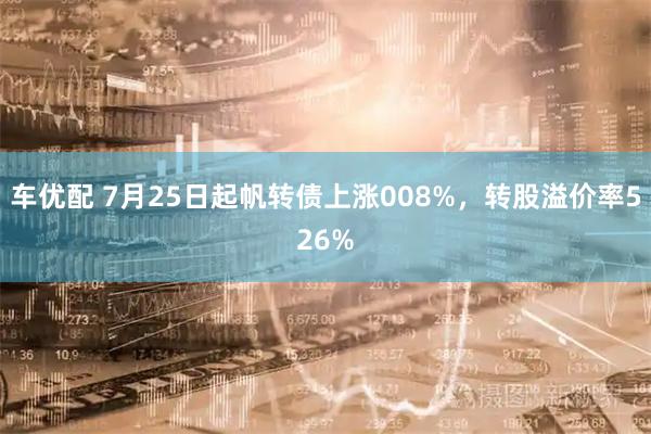车优配 7月25日起帆转债上涨008%，转股溢价率526%