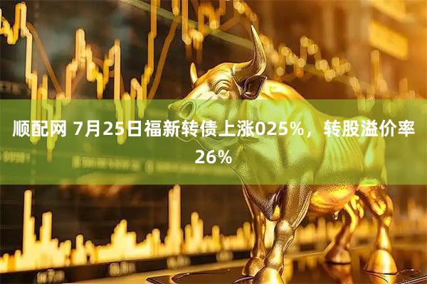 顺配网 7月25日福新转债上涨025%,转股溢价率26%