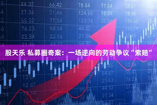 股天乐 私募圈奇案：一场逆向的劳动争议“索赔”