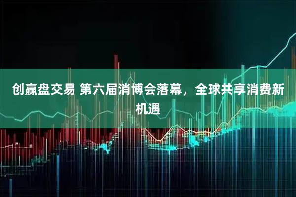 创赢盘交易 第六届消博会落幕，全球共享消费新机遇