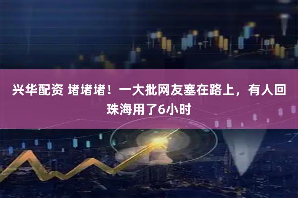 兴华配资 堵堵堵！一大批网友塞在路上，有人回珠海用了6小时