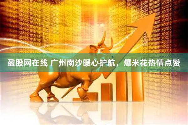 盈股网在线 广州南沙暖心护航，爆米花热情点赞