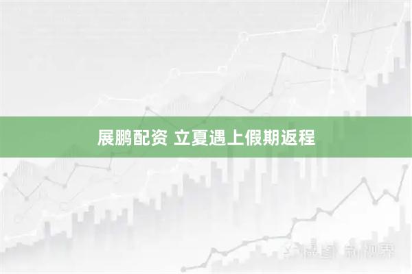 展鹏配资 立夏遇上假期返程
