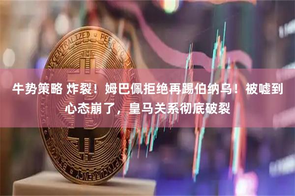 牛势策略 炸裂！姆巴佩拒绝再踢伯纳乌！被嘘到心态崩了，皇马关系彻底破裂