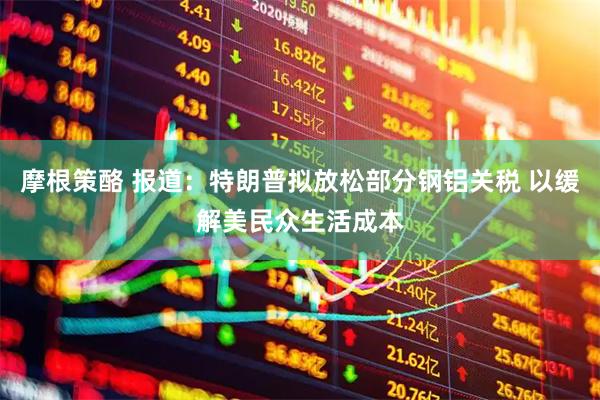 摩根策酪 报道：特朗普拟放松部分钢铝关税 以缓解美民众生活成本