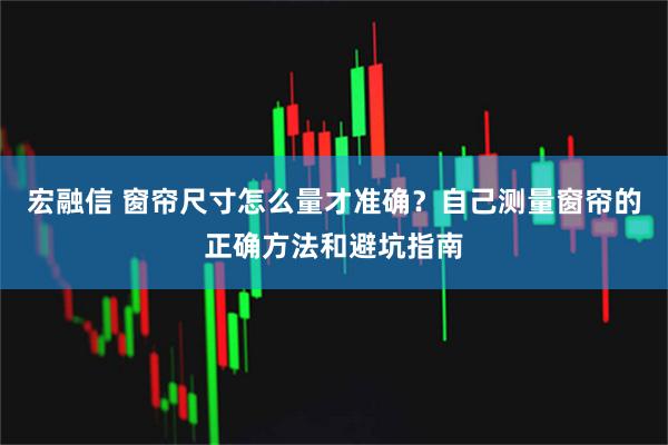宏融信 窗帘尺寸怎么量才准确？自己测量窗帘的正确方法和避坑指南