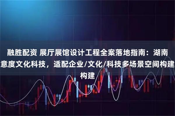融胜配资 展厅展馆设计工程全案落地指南:湖南意度文化科技,适配企业/文化/科技多场景空间构建