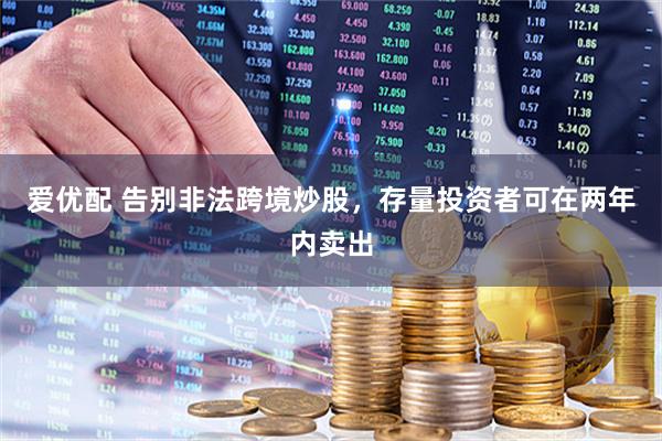 爱优配 告别非法跨境炒股，存量投资者可在两年内卖出