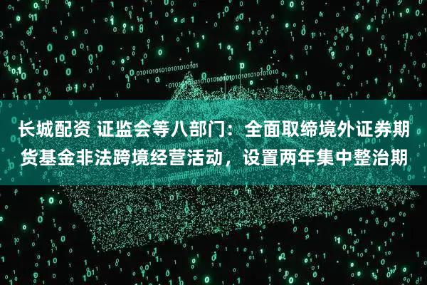 长城配资 证监会等八部门：全面取缔境外证券期货基金非法跨境经营活动，设置两年集中整治期