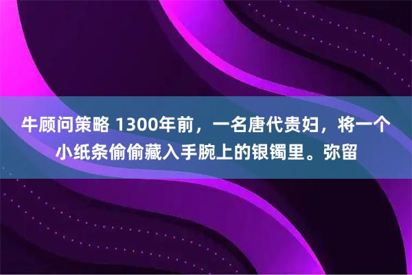 牛顾问策略 1300年前，一名唐代贵妇，将一个小纸条偷偷藏入手腕上的银镯里。弥留