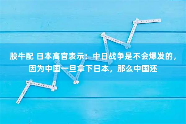 股牛配 日本高官表示：中日战争是不会爆发的，因为中国一旦拿下日本，那么中国还