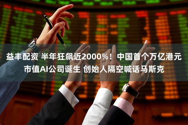 益丰配资 半年狂飙近2000%!中国首个万亿港元市值AI公司诞生 创始人隔空喊话马斯克