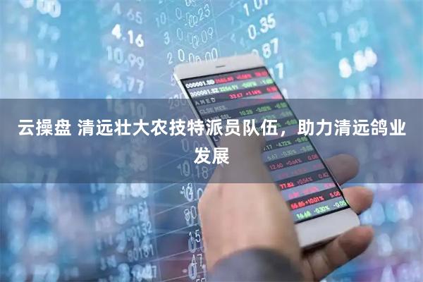云操盘 清远壮大农技特派员队伍,助力清远鸽业发展