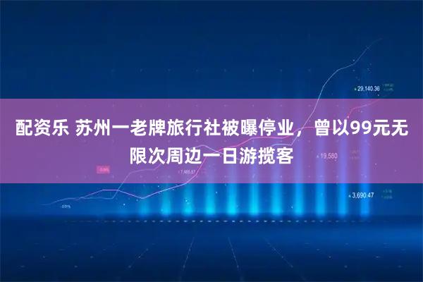 配资乐 苏州一老牌旅行社被曝停业，曾以99元无限次周边一日游揽客