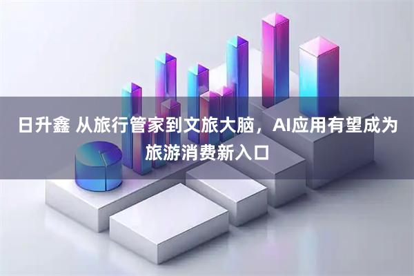 日升鑫 从旅行管家到文旅大脑，AI应用有望成为旅游消费新入口