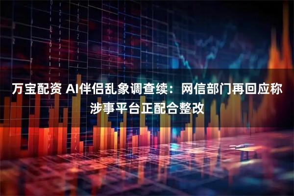 万宝配资 AI伴侣乱象调查续：网信部门再回应称涉事平台正配合整改
